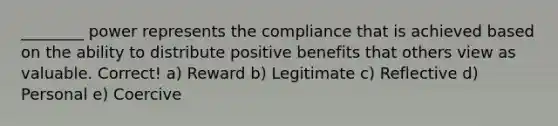 ________ power represents the compliance that is achieved based on the ability to distribute positive benefits that others view as valuable. Correct! a) Reward b) Legitimate c) Reflective d) Personal e) Coercive