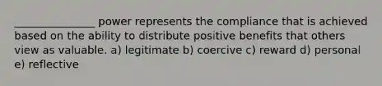 _______________ power represents the compliance that is achieved based on the ability to distribute positive benefits that others view as valuable. a) legitimate b) coercive c) reward d) personal e) reflective