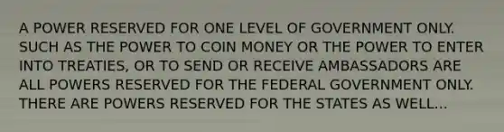 A POWER RESERVED FOR ONE LEVEL OF GOVERNMENT ONLY. SUCH AS THE POWER TO COIN MONEY OR THE POWER TO ENTER INTO TREATIES, OR TO SEND OR RECEIVE AMBASSADORS ARE ALL POWERS RESERVED FOR THE FEDERAL GOVERNMENT ONLY. THERE ARE POWERS RESERVED FOR THE STATES AS WELL...