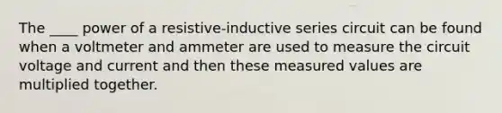 The ____ power of a resistive-inductive series circuit can be found when a voltmeter and ammeter are used to measure the circuit voltage and current and then these measured values are multiplied together.