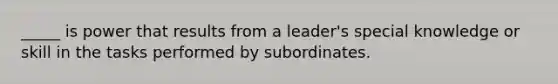 _____ is power that results from a leader's special knowledge or skill in the tasks performed by subordinates.