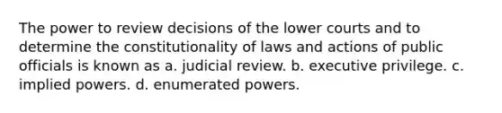 The power to review decisions of the lower courts and to determine the constitutionality of laws and actions of public officials is known as a. judicial review. b. executive privilege. c. implied powers. d. enumerated powers.