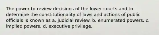 The power to review decisions of the lower courts and to determine the constitutionality of laws and actions of public officials is known as a. judicial review. b. enumerated powers. c. implied powers. d. executive privilege.