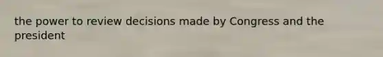 the power to review decisions made by Congress and the president