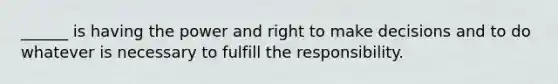 ______ is having the power and right to make decisions and to do whatever is necessary to fulfill the responsibility.