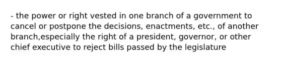 - the power or right vested in one branch of a government to cancel or postpone the decisions, enactments, etc., of another branch,especially the right of a president, governor, or other chief executive to reject bills passed by the legislature