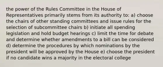 the power of the Rules Committee in the House of Representatives primarily stems from its authority to: a) choose the chairs of other standing committees and issue rules for the selection of subcommittee chairs b) initiate all spending legislation and hold budget hearings c) limit the time for debate and determine whether amendments to a bill can be considered d) determine the procedures by which nominations by the president will be approved by the House e) choose the president if no candidate wins a majority in the electoral college