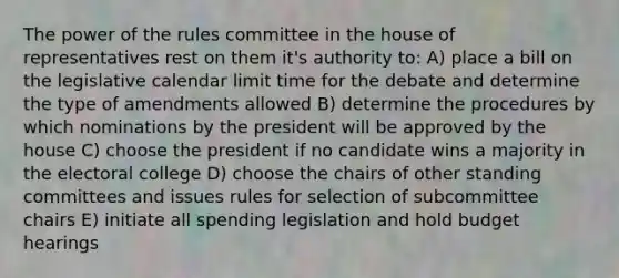 The power of the rules committee in the house of representatives rest on them it's authority to: A) place a bill on the legislative calendar limit time for the debate and determine the type of amendments allowed B) determine the procedures by which nominations by the president will be approved by the house C) choose the president if no candidate wins a majority in the electoral college D) choose the chairs of other standing committees and issues rules for selection of subcommittee chairs E) initiate all spending legislation and hold budget hearings