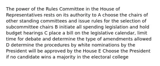 The power of the Rules Committee in the House of Representatives rests on its authority to A choose the chairs of other standing committees and issue rules for the selection of subcommittee chairs B initiate all spending legislation and hold budget hearings C place a bill on the legislative calendar, limit time for debate and determine the type of amendments allowed D determine the procedures by white nominations by the President will be approved by the House E Choose the President if no candidate wins a majority in the electoral college