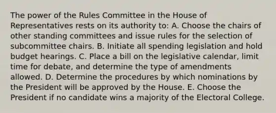 The power of the Rules Committee in the House of Representatives rests on its authority to: A. Choose the chairs of other standing committees and issue rules for the selection of subcommittee chairs. B. Initiate all spending legislation and hold budget hearings. C. Place a bill on the legislative calendar, limit time for debate, and determine the type of amendments allowed. D. Determine the procedures by which nominations by the President will be approved by the House. E. Choose the President if no candidate wins a majority of the Electoral College.