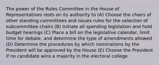 The power of the Rules Committee in the House of Representatives rests on its authority to (A) Choose the chairs of other standing committees and issues rules for the selection of subcommittee chairs (B) Initiate all spending legislation and hold budget hearings (C) Place a bill on the legislative calendar, limit time for debate, and determine the type of amendments allowed (D) Determine the procedures by which nominations by the President will be approved by the House (E) Choose the President if no candidate wins a majority in the electoral college