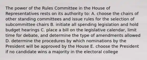 The power of the Rules Committee in the House of Representatives rests on its authority to: A. choose the chairs of other standing committees and issue rules for the selection of subcommittee chairs B. initiate all spending legislation and hold budget hearings C. place a bill on the legislative calendar, limit time for debate, and determine the type of amendments allowed D. determine the procedures by which nominations by the President will be approved by the House E. choose the President if no candidate wins a majority in the electoral college