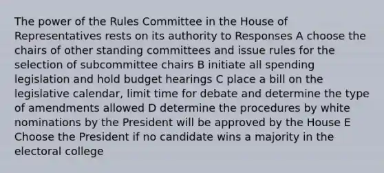 The power of the Rules Committee in the House of Representatives rests on its authority to Responses A choose the chairs of other standing committees and issue rules for the selection of subcommittee chairs B initiate all spending legislation and hold budget hearings C place a bill on the legislative calendar, limit time for debate and determine the type of amendments allowed D determine the procedures by white nominations by the President will be approved by the House E Choose the President if no candidate wins a majority in the electoral college