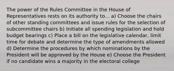 The power of the Rules Committee in the House of Representatives rests on its authority to... a) Choose the chairs of other standing committees and issue rules for the selection of subcommittee chairs b) Initiate all spending legislation and hold budget bearings c) Place a bill on the legislative calendar, limit time for debate and determine the type of amendments allowed d) Determine the procedures by which nominations by the President will be approved by the House e) Choose the President if no candidate wins a majority in the electoral college