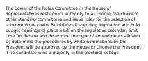 The power of the Rules Committee in the House of Representatives rests on its authority to A) choose the chairs of other standing committees and issue rules for the selection of subcommittee chairs B) initiate all spending legislation and hold budget hearings C) place a bill on the legislative calendar, limit time for debate and determine the type of amendments allowed D) determine the procedures by white nominations by the President will be approved by the House E) Choose the President if no candidate wins a majority in the electoral college