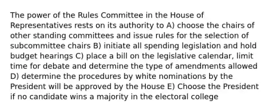 The power of the Rules Committee in the House of Representatives rests on its authority to A) choose the chairs of other standing committees and issue rules for the selection of subcommittee chairs B) initiate all spending legislation and hold budget hearings C) place a bill on the legislative calendar, limit time for debate and determine the type of amendments allowed D) determine the procedures by white nominations by the President will be approved by the House E) Choose the President if no candidate wins a majority in the electoral college