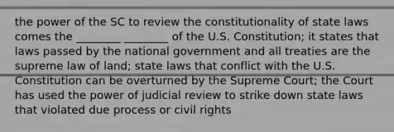 the power of the SC to review the constitutionality of state laws comes the ________ ________ of the U.S. Constitution; it states that laws passed by the national government and all treaties are the supreme law of land; state laws that conflict with the U.S. Constitution can be overturned by the Supreme Court; the Court has used the power of judicial review to strike down state laws that violated due process or civil rights