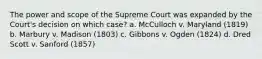 The power and scope of the Supreme Court was expanded by the Court's decision on which case? a. McCulloch v. Maryland (1819) b. Marbury v. Madison (1803) c. Gibbons v. Ogden (1824) d. Dred Scott v. Sanford (1857)