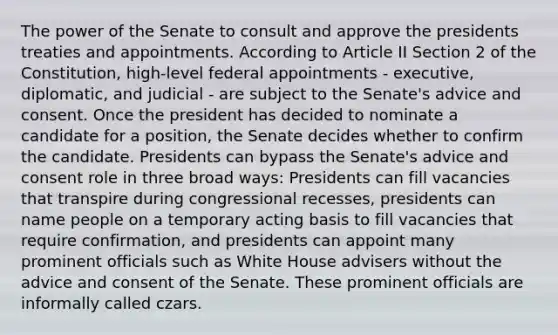 The power of the Senate to consult and approve the presidents treaties and appointments. According to Article II Section 2 of the Constitution, high-level federal appointments - executive, diplomatic, and judicial - are subject to the Senate's advice and consent. Once the president has decided to nominate a candidate for a position, the Senate decides whether to confirm the candidate. Presidents can bypass the Senate's advice and consent role in three broad ways: Presidents can fill vacancies that transpire during congressional recesses, presidents can name people on a temporary acting basis to fill vacancies that require confirmation, and presidents can appoint many prominent officials such as White House advisers without the advice and consent of the Senate. These prominent officials are informally called czars.