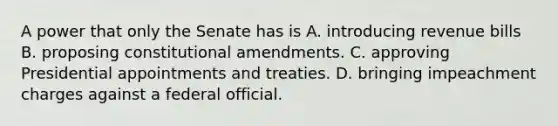 A power that only the Senate has is A. introducing revenue bills B. proposing constitutional amendments. C. approving Presidential appointments and treaties. D. bringing impeachment charges against a federal official.