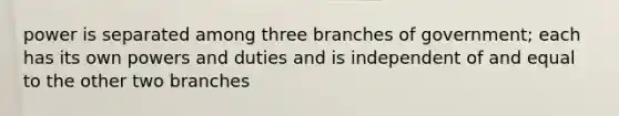 power is separated among three branches of government; each has its own powers and duties and is independent of and equal to the other two branches