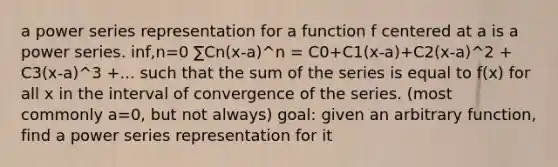 a power series representation for a function f centered at a is a power series. inf,n=0 ∑Cn(x-a)^n = C0+C1(x-a)+C2(x-a)^2 + C3(x-a)^3 +... such that the sum of the series is equal to f(x) for all x in the interval of convergence of the series. (most commonly a=0, but not always) goal: given an arbitrary function, find a power series representation for it