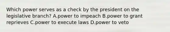 Which power serves as a check by the president on the legislative branch? A.power to impeach B.power to grant reprieves C.power to execute laws D.power to veto