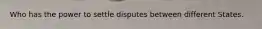 Who has the power to settle disputes between different States.