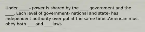 Under _____- power is shared by the ____ government and the ____. Each level of government- national and state- has independent authority over ppl at the same time .American must obey both ____and ____laws