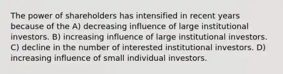 The power of shareholders has intensified in recent years because of the A) decreasing influence of large institutional investors. B) increasing influence of large institutional investors. C) decline in the number of interested institutional investors. D) increasing influence of small individual investors.