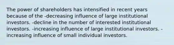 The power of shareholders has intensified in recent years because of the -decreasing influence of large institutional investors. -decline in the number of interested institutional investors. -increasing influence of large institutional investors. -increasing influence of small individual investors.