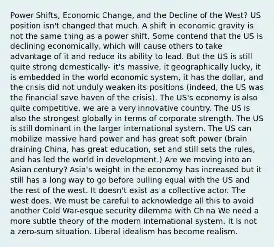 Power Shifts, Economic Change, and the Decline of the West? US position isn't changed that much. A shift in economic gravity is not the same thing as a power shift. Some contend that the US is declining economically, which will cause others to take advantage of it and reduce its ability to lead. But the US is still quite strong domestically- it's massive, it geographically lucky, it is embedded in the world economic system, it has the dollar, and the crisis did not unduly weaken its positions (indeed, the US was the financial save haven of the crisis). The US's economy is also quite competitive, we are a very innovative country. The US is also the strongest globally in terms of corporate strength. The US is still dominant in the larger international system. The US can mobilize massive hard power and has great soft power (brain draining China, has great education, set and still sets the rules, and has led the world in development.) Are we moving into an Asian century? Asia's weight in the economy has increased but it still has a long way to go before pulling equal with the US and the rest of the west. It doesn't exist as a collective actor. The west does. We must be careful to acknowledge all this to avoid another Cold War-esque security dilemma with China We need a more subtle theory of the modern international system. It is not a zero-sum situation. Liberal idealism has become realism.