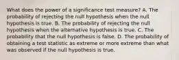 What does the power of a significance test measure? A. The probability of rejecting the null hypothesis when the null hypothesis is true. B. The probability of rejecting the null hypothesis when the alternative hypothesis is true. C. The probability that the null hypothesis is false. D. The probability of obtaining a test statistic as extreme or more extreme than what was observed if the null hypothesis is true.