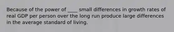 Because of the power of ____ small differences in growth rates of real GDP per person over the long run produce large differences in the average standard of living.