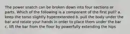 The power snatch can be broken down into four sections or parts. Which of the following is a component of the first pull? a. keep the torso slightly hyperextended b. pull the body under the bar and rotate your hands in order to place them under the bar c. lift the bar from the floor by powerfully extending the hips