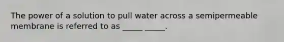 The power of a solution to pull water across a semipermeable membrane is referred to as _____ _____.