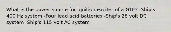 What is the power source for ignition exciter of a GTE? -Ship's 400 Hz system -Four lead acid batteries -Ship's 28 volt DC system -Ship's 115 volt AC system