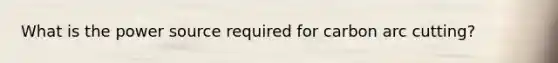 What is the power source required for carbon arc cutting?