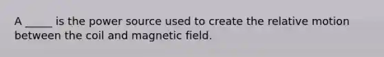 A _____ is the power source used to create the relative motion between the coil and magnetic field.