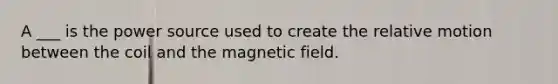 A ___ is the power source used to create the relative motion between the coil and the magnetic field.