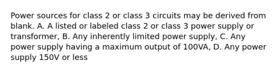 Power sources for class 2 or class 3 circuits may be derived from blank. A. A listed or labeled class 2 or class 3 power supply or transformer, B. Any inherently limited power supply, C. Any power supply having a maximum output of 100VA, D. Any power supply 150V or less