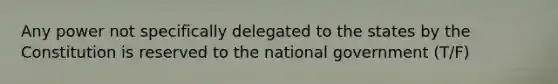 Any power not specifically delegated to the states by the Constitution is reserved to the national government (T/F)