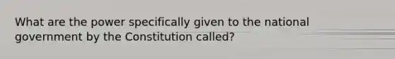 What are the power specifically given to the national government by the Constitution called?