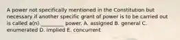 A power not specifically mentioned in the Constitution but necessary if another specific grant of power is to be carried out is called a(n) _________ power. A. assigned B. general C. enumerated D. implied E. concurrent