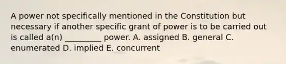 A power not specifically mentioned in the Constitution but necessary if another specific grant of power is to be carried out is called a(n) _________ power. A. assigned B. general C. enumerated D. implied E. concurrent