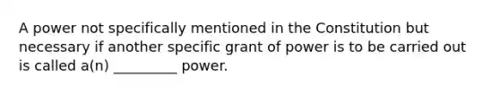 A power not specifically mentioned in the Constitution but necessary if another specific grant of power is to be carried out is called a(n) _________ power.