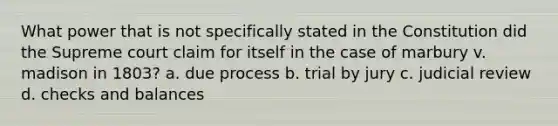 What power that is not specifically stated in the Constitution did the Supreme court claim for itself in the case of marbury v. madison in 1803? a. due process b. trial by jury c. judicial review d. checks and balances