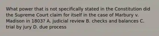 What power that is not specifically stated in the Constitution did the Supreme Court claim for itself in the case of Marbury v. Madison in 1803? A. judicial review B. checks and balances C. trial by jury D. due process