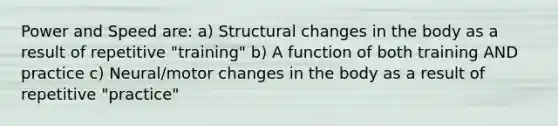 Power and Speed are: a) Structural changes in the body as a result of repetitive "training" b) A function of both training AND practice c) Neural/motor changes in the body as a result of repetitive "practice"