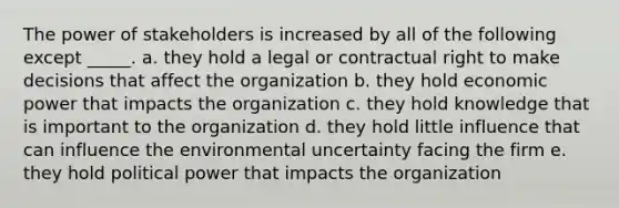 The power of stakeholders is increased by all of the following except _____. a. they hold a legal or contractual right to make decisions that affect the organization b. they hold economic power that impacts the organization c. they hold knowledge that is important to the organization d. they hold little influence that can influence the environmental uncertainty facing the firm e. they hold political power that impacts the organization